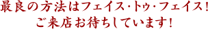 最良の方法はフェイス・トゥ・フェイス！ご来店お待ちしています！
